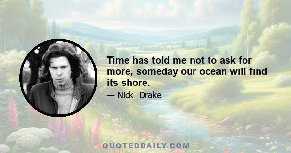 Time has told me not to ask for more, someday our ocean will find its shore.