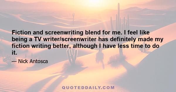 Fiction and screenwriting blend for me. I feel like being a TV writer/screenwriter has definitely made my fiction writing better, although I have less time to do it.