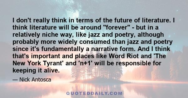 I don't really think in terms of the future of literature. I think literature will be around forever - but in a relatively niche way, like jazz and poetry, although probably more widely consumed than jazz and poetry