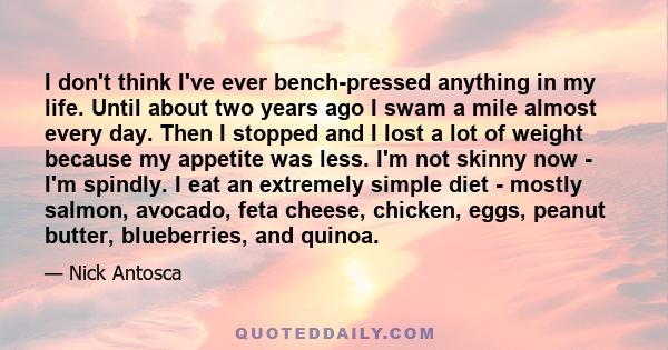 I don't think I've ever bench-pressed anything in my life. Until about two years ago I swam a mile almost every day. Then I stopped and I lost a lot of weight because my appetite was less. I'm not skinny now - I'm