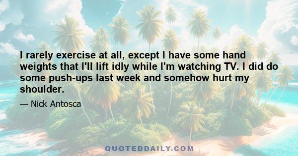 I rarely exercise at all, except I have some hand weights that I'll lift idly while I'm watching TV. I did do some push-ups last week and somehow hurt my shoulder.