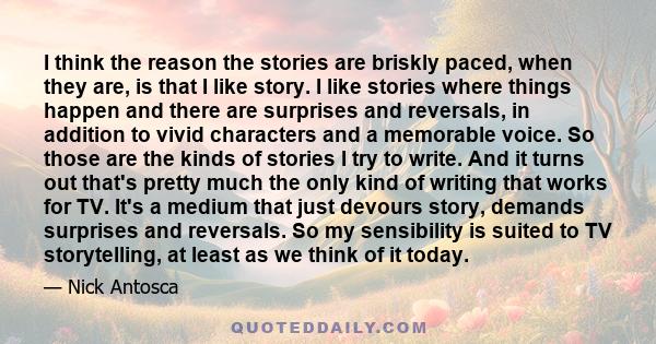 I think the reason the stories are briskly paced, when they are, is that I like story. I like stories where things happen and there are surprises and reversals, in addition to vivid characters and a memorable voice. So