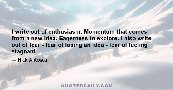 I write out of enthusiasm. Momentum that comes from a new idea. Eagerness to explore. I also write out of fear - fear of losing an idea - fear of feeling stagnant.