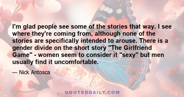 I'm glad people see some of the stories that way. I see where they're coming from, although none of the stories are specifically intended to arouse. There is a gender divide on the short story The Girlfriend Game -