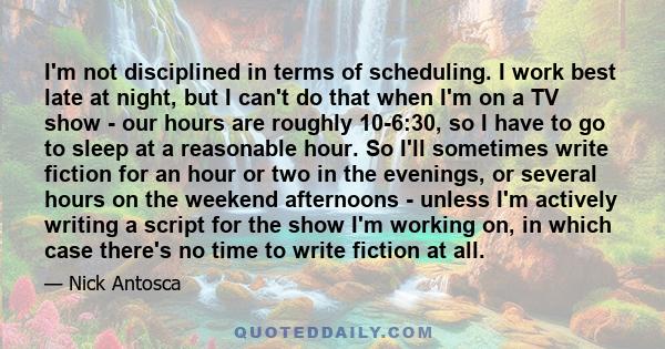 I'm not disciplined in terms of scheduling. I work best late at night, but I can't do that when I'm on a TV show - our hours are roughly 10-6:30, so I have to go to sleep at a reasonable hour. So I'll sometimes write