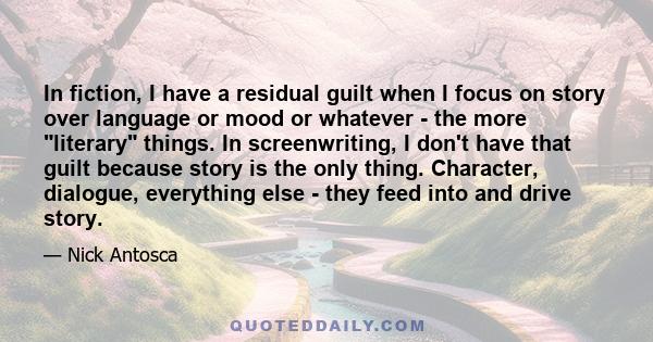 In fiction, I have a residual guilt when I focus on story over language or mood or whatever - the more literary things. In screenwriting, I don't have that guilt because story is the only thing. Character, dialogue,