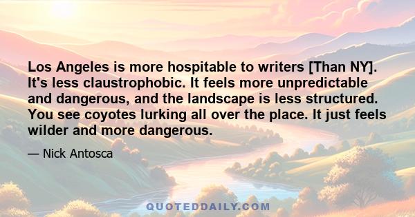 Los Angeles is more hospitable to writers [Than NY]. It's less claustrophobic. It feels more unpredictable and dangerous, and the landscape is less structured. You see coyotes lurking all over the place. It just feels