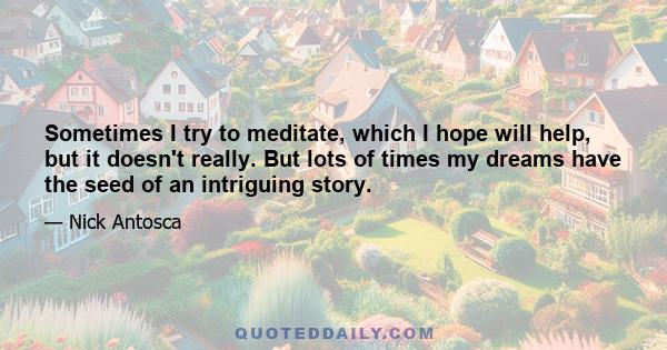 Sometimes I try to meditate, which I hope will help, but it doesn't really. But lots of times my dreams have the seed of an intriguing story.