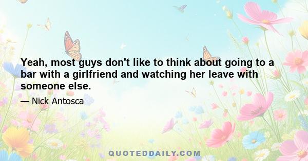 Yeah, most guys don't like to think about going to a bar with a girlfriend and watching her leave with someone else.