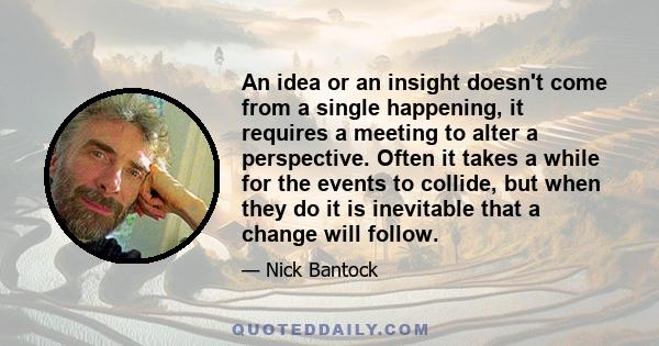 An idea or an insight doesn't come from a single happening, it requires a meeting to alter a perspective. Often it takes a while for the events to collide, but when they do it is inevitable that a change will follow.