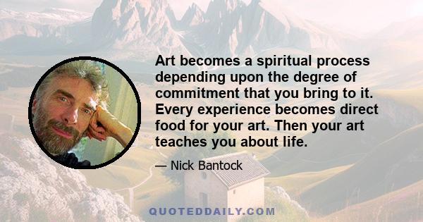 Art becomes a spiritual process depending upon the degree of commitment that you bring to it. Every experience becomes direct food for your art. Then your art teaches you about life.