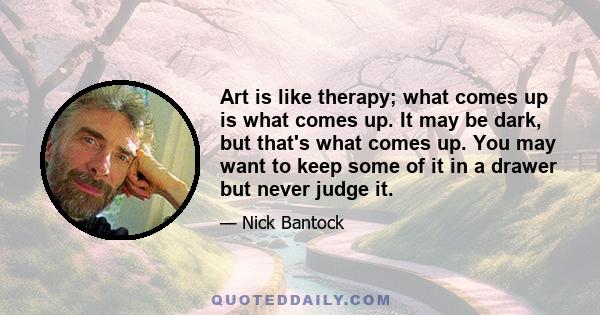 Art is like therapy; what comes up is what comes up. It may be dark, but that's what comes up. You may want to keep some of it in a drawer but never judge it.