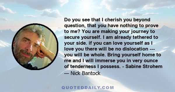 Do you see that I cherish you beyond question, that you have nothing to prove to me? You are making your journey to secure yourself. I am already tethered to your side. if you can love yourself as I love you there will