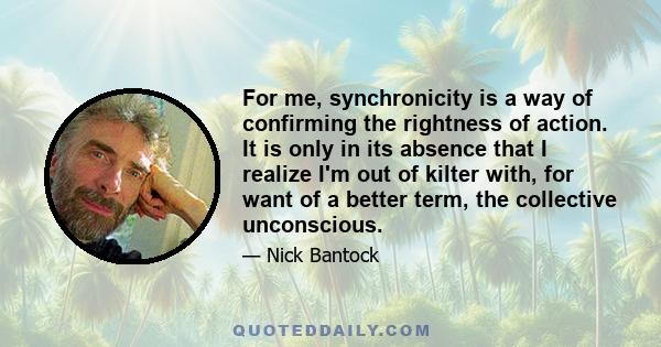 For me, synchronicity is a way of confirming the rightness of action. It is only in its absence that I realize I'm out of kilter with, for want of a better term, the collective unconscious.