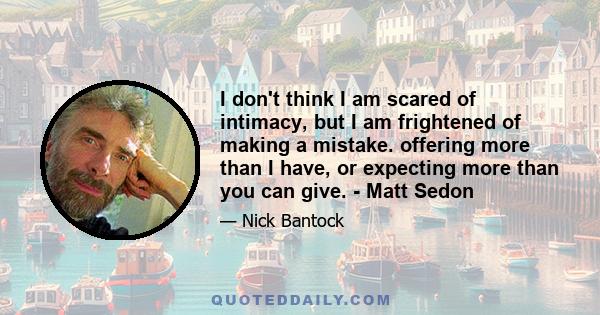 I don't think I am scared of intimacy, but I am frightened of making a mistake. offering more than I have, or expecting more than you can give. - Matt Sedon