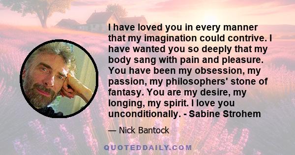 I have loved you in every manner that my imagination could contrive. I have wanted you so deeply that my body sang with pain and pleasure. You have been my obsession, my passion, my philosophers' stone of fantasy. You