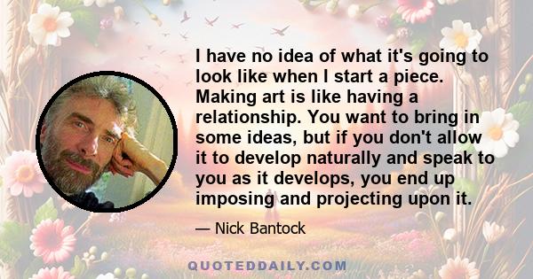 I have no idea of what it's going to look like when I start a piece. Making art is like having a relationship. You want to bring in some ideas, but if you don't allow it to develop naturally and speak to you as it