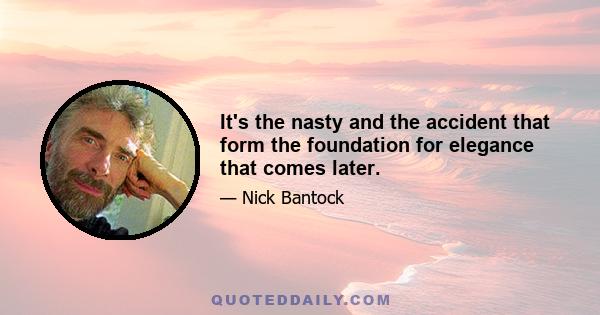 It's the nasty and the accident that form the foundation for elegance that comes later.