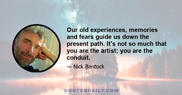 Our old experiences, memories and fears guide us down the present path. It's not so much that you are the artist; you are the conduit.