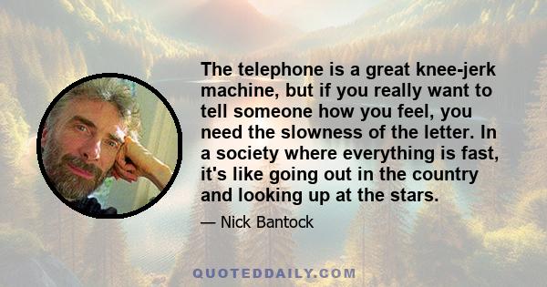 The telephone is a great knee-jerk machine, but if you really want to tell someone how you feel, you need the slowness of the letter. In a society where everything is fast, it's like going out in the country and looking 