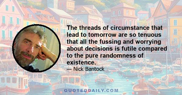 The threads of circumstance that lead to tomorrow are so tenuous that all the fussing and worrying about decisions is futile compared to the pure randomness of existence.