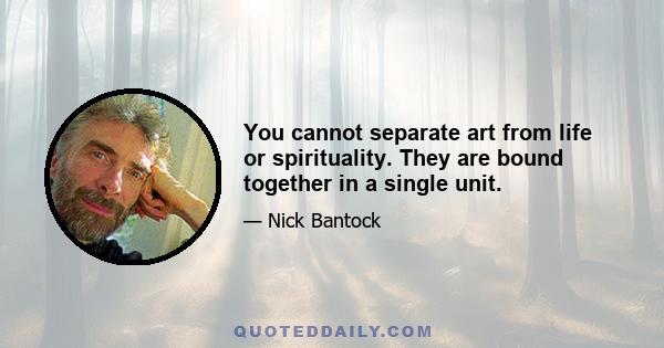 You cannot separate art from life or spirituality. They are bound together in a single unit.