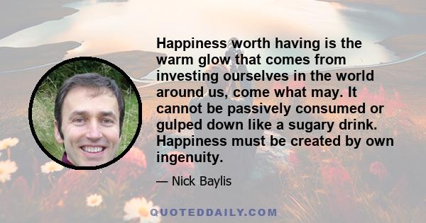 Happiness worth having is the warm glow that comes from investing ourselves in the world around us, come what may. It cannot be passively consumed or gulped down like a sugary drink. Happiness must be created by own