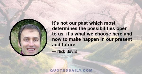 It's not our past which most determines the possibilities open to us, it's what we choose here and now to make happen in our present and future.