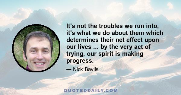 It's not the troubles we run into, it's what we do about them which determines their net effect upon our lives ... by the very act of trying, our spirit is making progress.