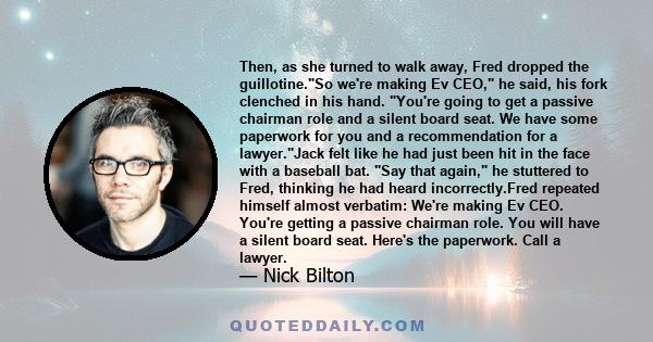 Then, as she turned to walk away, Fred dropped the guillotine.So we're making Ev CEO, he said, his fork clenched in his hand. You're going to get a passive chairman role and a silent board seat. We have some paperwork