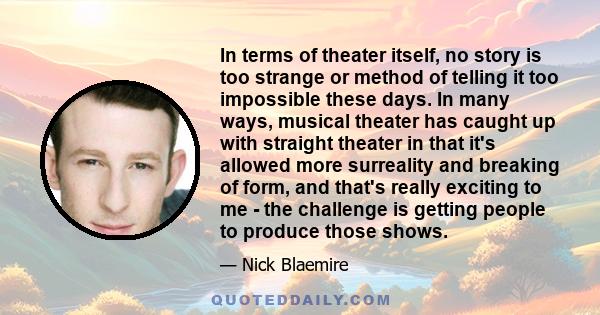 In terms of theater itself, no story is too strange or method of telling it too impossible these days. In many ways, musical theater has caught up with straight theater in that it's allowed more surreality and breaking