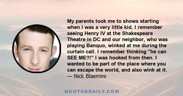 My parents took me to shows starting when I was a very little kid. I remember seeing Henry IV at the Shakespeare Theatre in DC and our neighbor, who was playing Banquo, winked at me during the curtain call. I remember