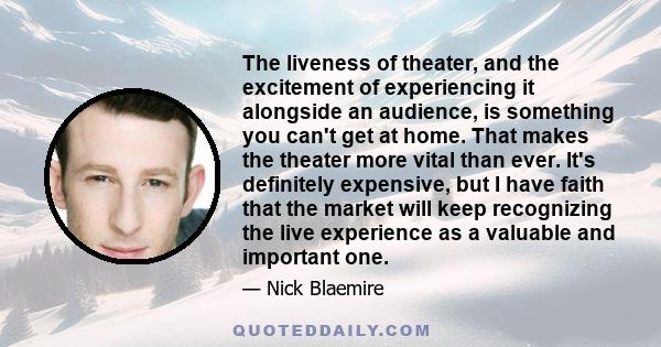 The liveness of theater, and the excitement of experiencing it alongside an audience, is something you can't get at home. That makes the theater more vital than ever. It's definitely expensive, but I have faith that the 