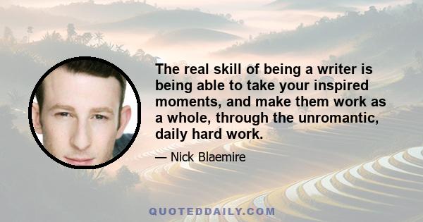 The real skill of being a writer is being able to take your inspired moments, and make them work as a whole, through the unromantic, daily hard work.