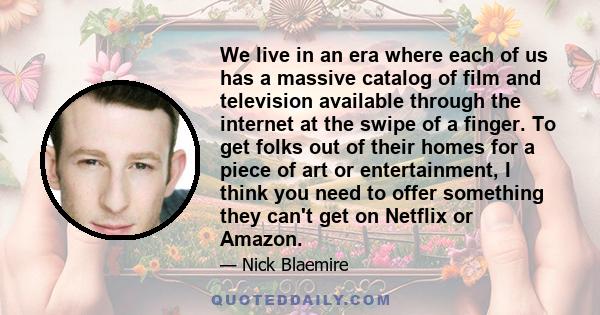 We live in an era where each of us has a massive catalog of film and television available through the internet at the swipe of a finger. To get folks out of their homes for a piece of art or entertainment, I think you