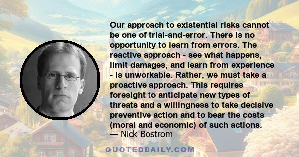 Our approach to existential risks cannot be one of trial-and-error. There is no opportunity to learn from errors. The reactive approach - see what happens, limit damages, and learn from experience - is unworkable.