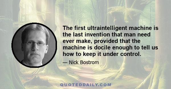 The first ultraintelligent machine is the last invention that man need ever make, provided that the machine is docile enough to tell us how to keep it under control.