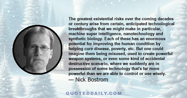 The greatest existential risks over the coming decades or century arise from certain, anticipated technological breakthroughs that we might make in particular, machine super intelligence, nanotechnology and synthetic