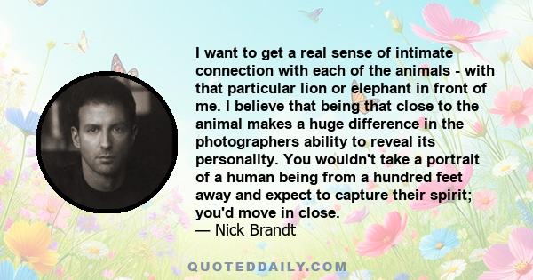 I want to get a real sense of intimate connection with each of the animals - with that particular lion or elephant in front of me. I believe that being that close to the animal makes a huge difference in the