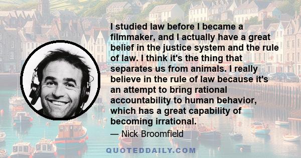 I studied law before I became a filmmaker, and I actually have a great belief in the justice system and the rule of law. I think it's the thing that separates us from animals. I really believe in the rule of law because 