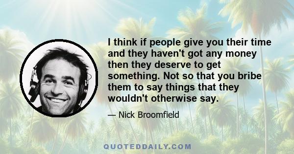 I think if people give you their time and they haven't got any money then they deserve to get something. Not so that you bribe them to say things that they wouldn't otherwise say.