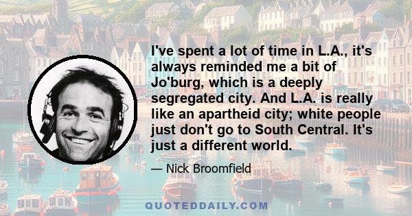 I've spent a lot of time in L.A., it's always reminded me a bit of Jo'burg, which is a deeply segregated city. And L.A. is really like an apartheid city; white people just don't go to South Central. It's just a