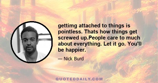 gettimg attached to things is pointless. Thats how things get screwed up.People care to much about everything. Let it go. You'll be happier.