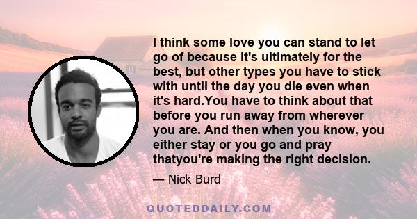 I think some love you can stand to let go of because it's ultimately for the best, but other types you have to stick with until the day you die even when it's hard.You have to think about that before you run away from