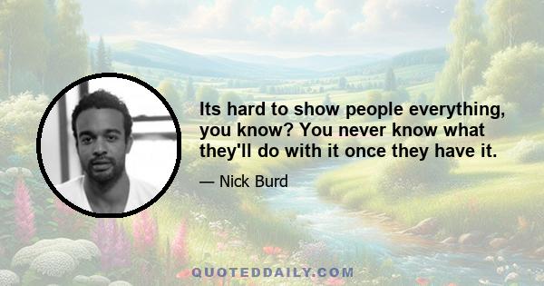 Its hard to show people everything, you know? You never know what they'll do with it once they have it.