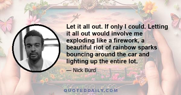 Let it all out. If only I could. Letting it all out would involve me exploding like a firework, a beautiful riot of rainbow sparks bouncing around the car and lighting up the entire lot.