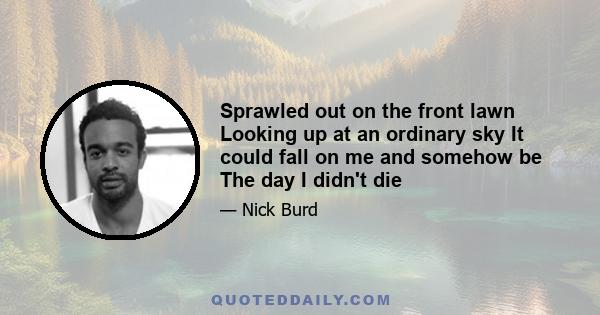 Sprawled out on the front lawn Looking up at an ordinary sky It could fall on me and somehow be The day I didn't die