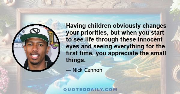 Having children obviously changes your priorities, but when you start to see life through these innocent eyes and seeing everything for the first time, you appreciate the small things.