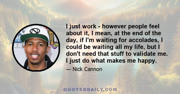 I just work - however people feel about it, I mean, at the end of the day, if I'm waiting for accolades, I could be waiting all my life, but I don't need that stuff to validate me. I just do what makes me happy.