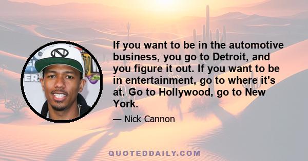 If you want to be in the automotive business, you go to Detroit, and you figure it out. If you want to be in entertainment, go to where it's at. Go to Hollywood, go to New York.